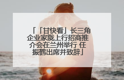 「甘快看」长三角企业家陇上行招商推介会在兰州举行 任振鹤出席并致辞