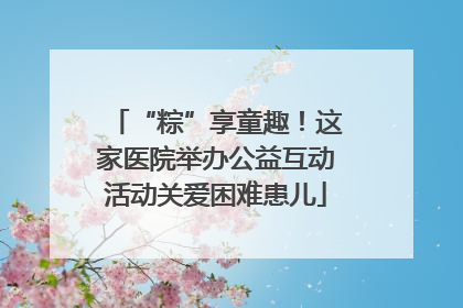 “粽”享童趣！这家医院举办公益互动活动关爱困难患儿