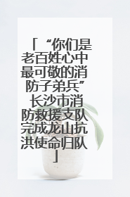 “你们是老百姓心中最可敬的消防子弟兵” 长沙市消防救援支队完成龙山抗洪使命归队