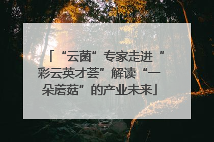 “云菌”专家走进“彩云英才荟”解读“一朵蘑菇”的产业未来