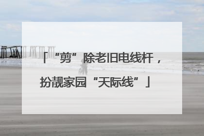 “剪”除老旧电线杆，扮靓家园“天际线”