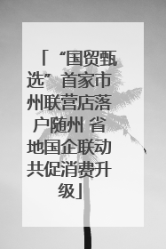 “国贸甄选”首家市州联营店落户随州 省地国企联动共促消费升级