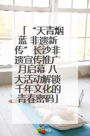 “天青烟蓝 非遗新传”长沙非遗宣传推广月启幕 八大活动解锁千年文化的青春密码