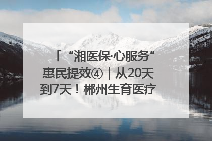 “湘医保·心服务”惠民提效④｜从20天到7天！郴州生育医疗费报销大提速