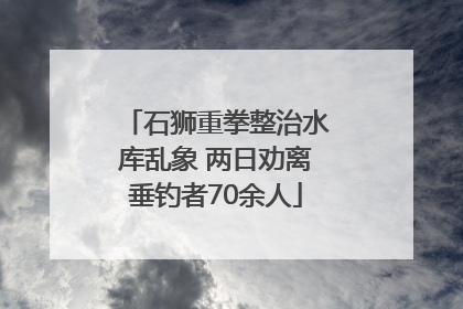 石狮重拳整治水库乱象 两日劝离垂钓者70余人