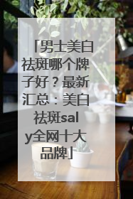 男士美白祛斑哪个牌子好？最新汇总：美白祛斑saly全网十大品牌