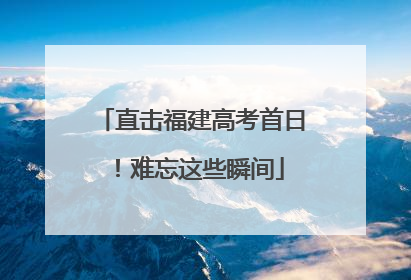 直击福建高考首日！难忘这些瞬间