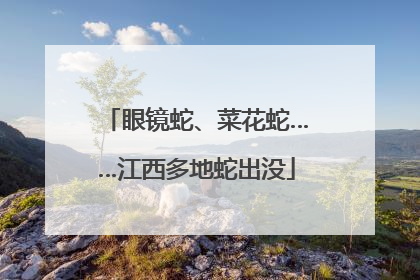 眼镜蛇、菜花蛇……江西多地蛇出没