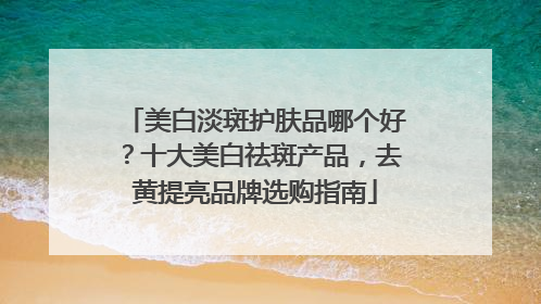 美白淡斑护肤品哪个好？十大美白祛斑产品，去黄提亮品牌选购指南