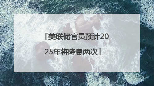 美联储官员预计2025年将降息两次