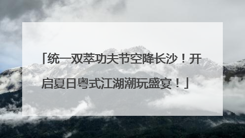 统一双萃功夫节空降长沙！开启夏日粤式江湖潮玩盛宴！