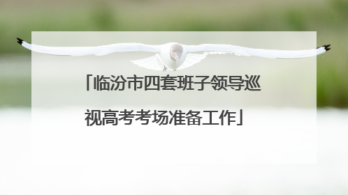 临汾市四套班子领导巡视高考考场准备工作