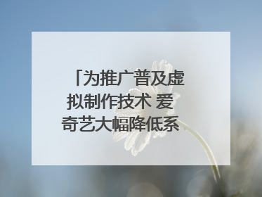为推广普及虚拟制作技术 爱奇艺大幅降低系统使用价格