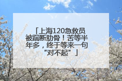 上海120急救员被踹断肋骨！苦等半年多，终于等来一句“对不起”