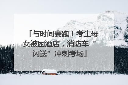 与时间赛跑！考生母女被困酒店，消防车“闪送”冲刺考场