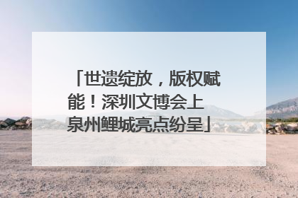 世遗绽放，版权赋能！深圳文博会上 泉州鲤城亮点纷呈