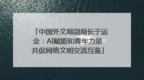 中国外文局副局长于运全：AI赋能和青年力量共促网络文明交流互鉴