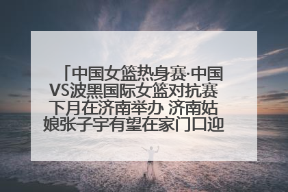 中国女篮热身赛·中国VS波黑国际女篮对抗赛下月在济南举办 济南姑娘张子宇有望在家门口迎来国家队首秀