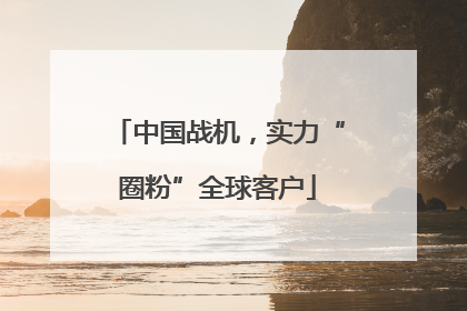 中国战机，实力“圈粉”全球客户