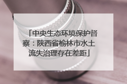 中央生态环境保护督察：陕西省榆林市水土流失治理存在差距