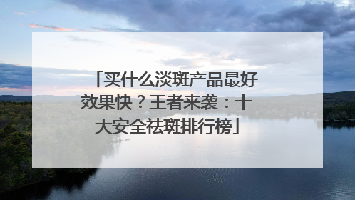 买什么淡斑产品最好效果快？王者来袭：十大安全祛斑排行榜