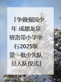 争做强国少年 成都龙泉驿洛带小学举行2025级第一批少先队员入队仪式