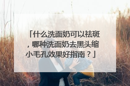什么洗面奶可以祛斑，哪种洗面奶去黑头缩小毛孔效果好指南？