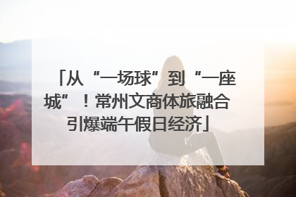 从“一场球”到“一座城”！常州文商体旅融合引爆端午假日经济
