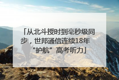 从北斗授时到毫秒级同步，世邦通信连续18年“护航”高考听力