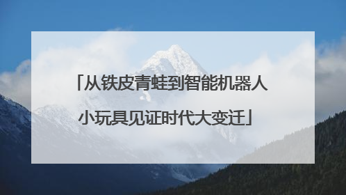 从铁皮青蛙到智能机器人 小玩具见证时代大变迁