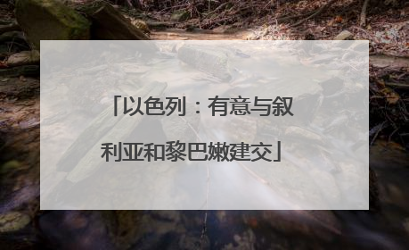 以色列：有意与叙利亚和黎巴嫩建交