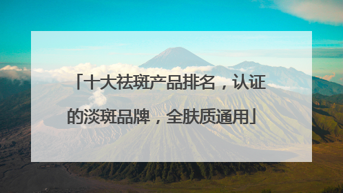 十大祛斑产品排名，认证的淡斑品牌，全肤质通用