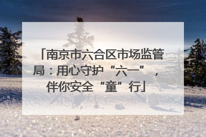 南京市六合区市场监管局：用心守护“六一”，伴你安全“童”行