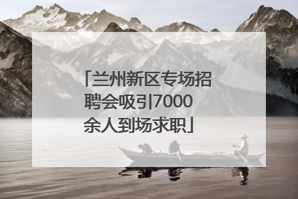 兰州新区专场招聘会吸引7000余人到场求职