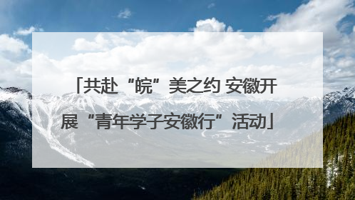 共赴“皖”美之约 安徽开展“青年学子安徽行”活动