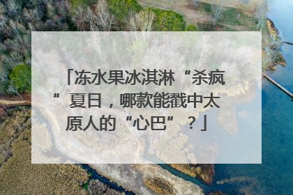冻水果冰淇淋“杀疯”夏日，哪款能戳中太原人的“心巴”？