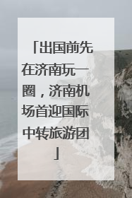 出国前先在济南玩一圈，济南机场首迎国际中转旅游团