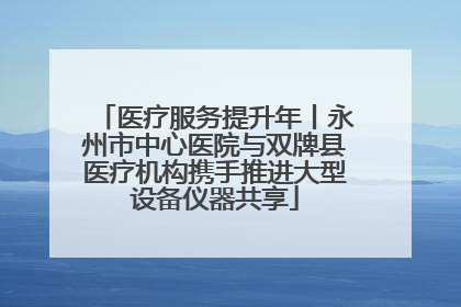 医疗服务提升年丨永州市中心医院与双牌县医疗机构携手推进大型设备仪器共享