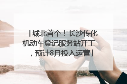 城北首个！长沙传化机动车登记服务站开工，预计8月投入运营