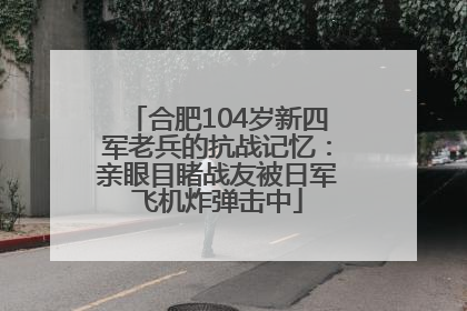 合肥104岁新四军老兵的抗战记忆：亲眼目睹战友被日军飞机炸弹击中
