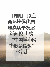 咸阳：以营商环境优化展现高质量发展新面貌 上榜“中国城市网络形象指数”报告