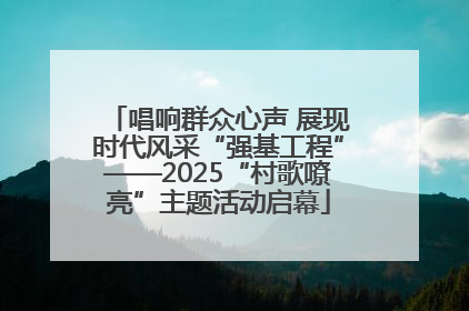 唱响群众心声 展现时代风采“强基工程”——2025“村歌嘹亮”主题活动启幕