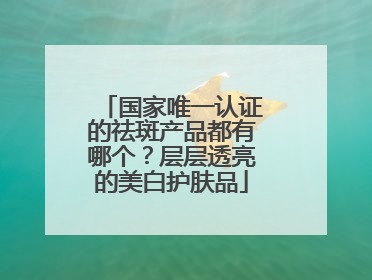 国家唯一认证的祛斑产品都有哪个？层层透亮的美白护肤品