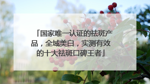 国家唯一认证的祛斑产品，全域美白，实测有效的十大祛斑口碑王者