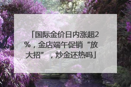 国际金价日内涨超2%，金店端午促销“放大招”，炒金还热吗