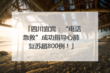 四川宜宾：“电话急救”成功指导心肺复苏超800例！