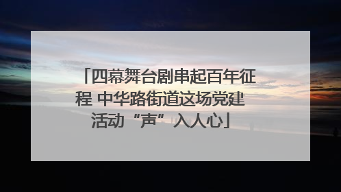 四幕舞台剧串起百年征程 中华路街道这场党建活动“声”入人心