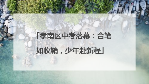 孝南区中考落幕：合笔如收鞘，少年赴新程