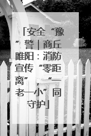 安全“豫”警｜商丘睢阳：消防宣传“零距离”，“一老一小”同守护