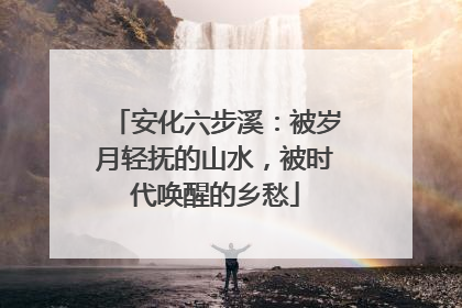 安化六步溪：被岁月轻抚的山水，被时代唤醒的乡愁